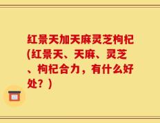 红景天加天麻灵芝枸杞(红景天、天麻、灵芝、枸杞合力，有什么好处？)