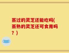 蒸过的灵芝还能吃吗(蒸熟的灵芝还可食用吗？)