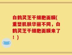 白鹤灵芝干细胞面膜(重塑肌肤华丽不同，白鹤灵芝干细胞面膜来了！)
