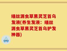 缮丝源虫草黑灵芝首乌发液(养生发液：缮丝源虫草黑灵芝首乌护发神器)