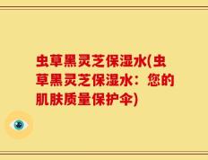 虫草黑灵芝保湿水(虫草黑灵芝保湿水：您的肌肤质量保护伞)