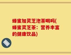 蜂蜜加灵芝泡茶喝吗(蜂蜜灵芝茶：营养丰富的健康饮品)
