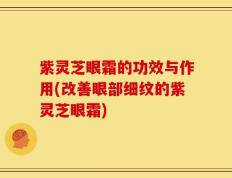 紫灵芝眼霜的功效与作用(改善眼部细纹的紫灵芝眼霜)