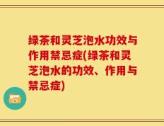 绿茶和灵芝泡水功效与作用禁忌症(绿茶和灵芝泡水的功效、作用与禁忌症)