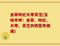虫草枸杞大枣灵芝(五味丰神：虫草、枸杞、大枣、灵芝共同营养健康)