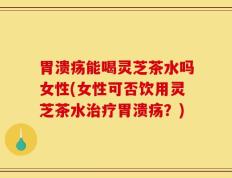 胃溃疡能喝灵芝茶水吗女性(女性可否饮用灵芝茶水治疗胃溃疡？)