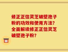 修正正信灵芝破壁孢子粉的功效和使用方法？全面解读修正正信灵芝破壁孢子粉？