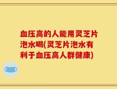 血压高的人能用灵芝片泡水喝(灵芝片泡水有利于血压高人群健康)