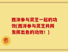 西洋参与灵芝一起的功效(西洋参与灵芝共同发挥出色的功效！)