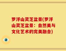 罗浮山灵芝盆景(罗浮山灵芝盆景：自然美与文化艺术的完美融合)