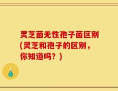 灵芝菌无性孢子菌区别(灵芝和孢子的区别，你知道吗？)