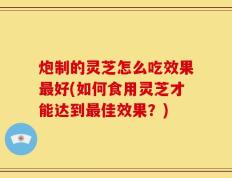 炮制的灵芝怎么吃效果最好(如何食用灵芝才能达到最佳效果？)