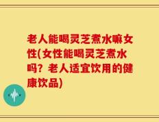 老人能喝灵芝煮水嘛女性(女性能喝灵芝煮水吗？老人适宜饮用的健康饮品)