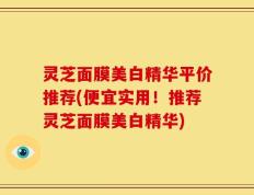 灵芝面膜美白精华平价推荐(便宜实用！推荐灵芝面膜美白精华)