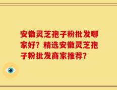 安徽灵芝孢子粉批发哪家好？精选安徽灵芝孢子粉批发商家推荐？