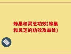 蜂巢和灵芝功效(蜂巢和灵芝的功效及益处)