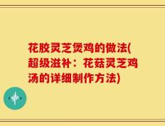 花胶灵芝煲鸡的做法(超级滋补：花菇灵芝鸡汤的详细制作方法)