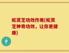 蛇灵芝功效作用(蛇灵芝神奇功效，让你更健康)