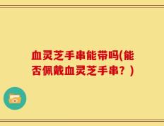 血灵芝手串能带吗(能否佩戴血灵芝手串？)