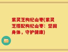 紫灵芝枸杞山枣(紫灵芝搭配枸杞山枣：坚固身体，守护健康)