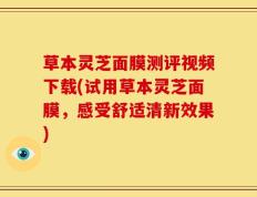 草本灵芝面膜测评视频下载(试用草本灵芝面膜，感受舒适清新效果)