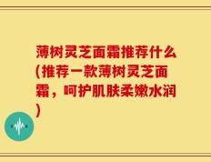 薄树灵芝面霜推荐什么(推荐一款薄树灵芝面霜，呵护肌肤柔嫩水润)