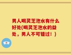 男人喝灵芝泡水有什么好处(喝灵芝泡水的益处，男人不可错过！)