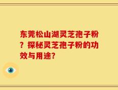 东莞松山湖灵芝孢子粉？探秘灵芝孢子粉的功效与用途？
