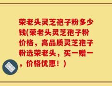 荣老头灵芝孢子粉多少钱(荣老头灵芝孢子粉价格，高品质灵芝孢子粉选荣老头，买一赠一，价格优惠！)