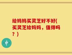 给妈妈买灵芝好不好(买灵芝给妈妈，值得吗？)