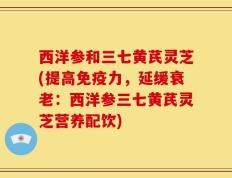 西洋参和三七黄芪灵芝(提高免疫力，延缓衰老：西洋参三七黄芪灵芝营养配饮)