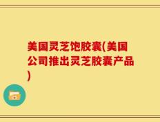 美国灵芝饱胶囊(美国公司推出灵芝胶囊产品)
