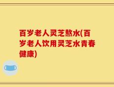 百岁老人灵芝熬水(百岁老人饮用灵芝水青春健康)