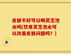 皮肤不好可以喝灵芝泡水吗(饮用灵芝泡水可以改善皮肤问题吗？)