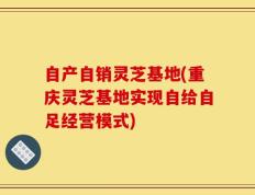 自产自销灵芝基地(重庆灵芝基地实现自给自足经营模式)
