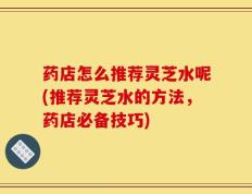 药店怎么推荐灵芝水呢(推荐灵芝水的方法，药店必备技巧)