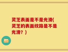 灵芝表面是不是光滑(灵芝的表面纹路是不是光滑？)