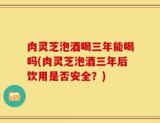 肉灵芝泡酒喝三年能喝吗(肉灵芝泡酒三年后饮用是否安全？)