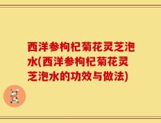 西洋参枸杞菊花灵芝泡水(西洋参枸杞菊花灵芝泡水的功效与做法)