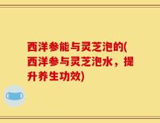 西洋参能与灵芝泡的(西洋参与灵芝泡水，提升养生功效)
