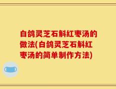 白鸽灵芝石斛红枣汤的做法(白鸽灵芝石斛红枣汤的简单制作方法)
