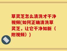 草灵芝怎么清洗才干净视频(如何正确清洗草灵芝，让它干净如新（附视频）)