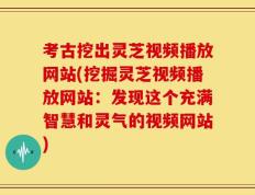 考古挖出灵芝视频播放网站(挖掘灵芝视频播放网站：发现这个充满智慧和灵气的视频网站)