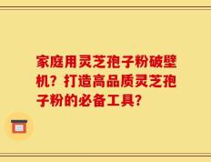 家庭用灵芝孢子粉破壁机？打造高品质灵芝孢子粉的必备工具？