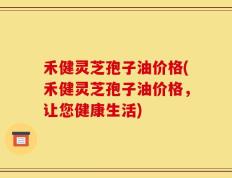 禾健灵芝孢子油价格(禾健灵芝孢子油价格，让您健康生活)