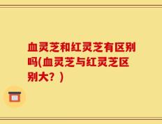 血灵芝和红灵芝有区别吗(血灵芝与红灵芝区别大？)
