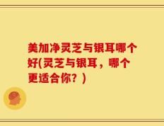 美加净灵芝与银耳哪个好(灵芝与银耳，哪个更适合你？)
