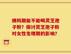 姨妈期能不能喝灵芝孢子粉？探讨灵芝孢子粉对女性生理期的影响？