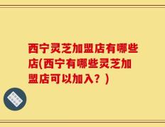 西宁灵芝加盟店有哪些店(西宁有哪些灵芝加盟店可以加入？)