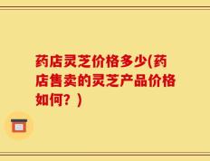 药店灵芝价格多少(药店售卖的灵芝产品价格如何？)
